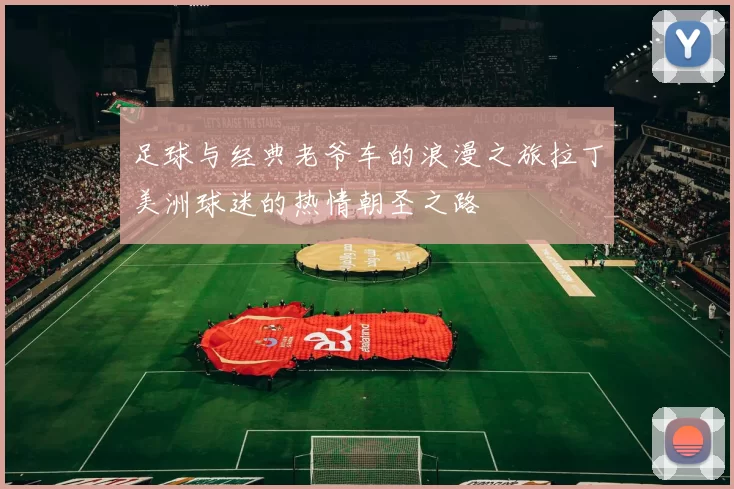 足球与经典老爷车的浪漫之旅拉丁美洲球迷的热情朝圣之路
