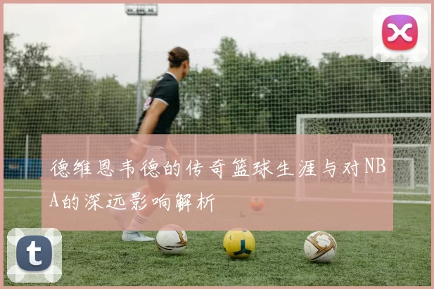 德维恩韦德的传奇篮球生涯与对NBA的深远影响解析