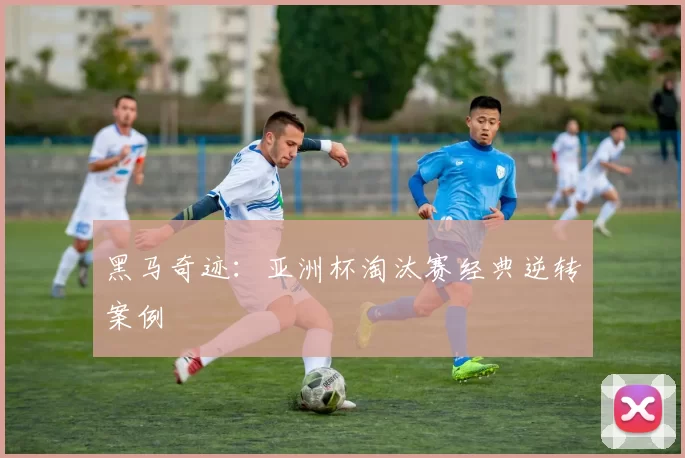 黑马奇迹：亚洲杯淘汰赛经典逆转案例