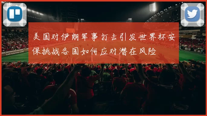 美国对伊朗军事打击引发世界杯安保挑战各国如何应对潜在风险