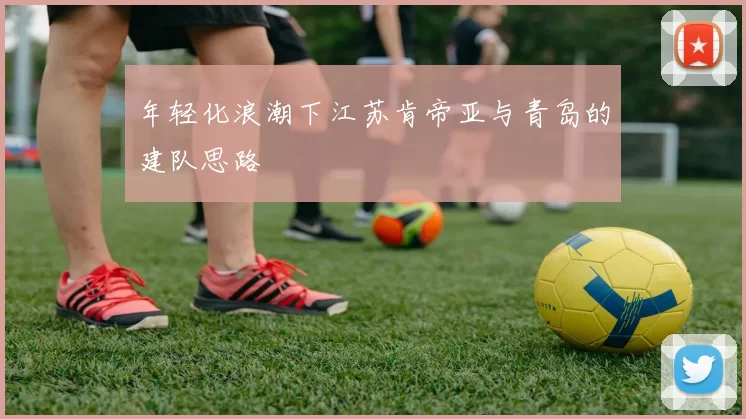 年轻化浪潮下江苏肯帝亚与青岛的建队思路