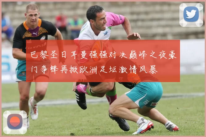 巴黎圣日耳曼强强对决巅峰之夜豪门争锋再掀欧洲足坛激情风暴