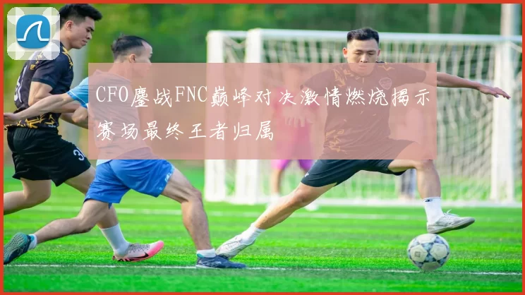 CFO鏖战FNC巅峰对决激情燃烧揭示赛场最终王者归属