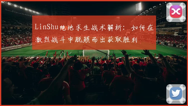 LinShu绝地求生战术解析：如何在激烈战斗中脱颖而出获取胜利