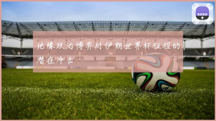 地缘政治博弈对伊朗世界杯征程的潜在冲击