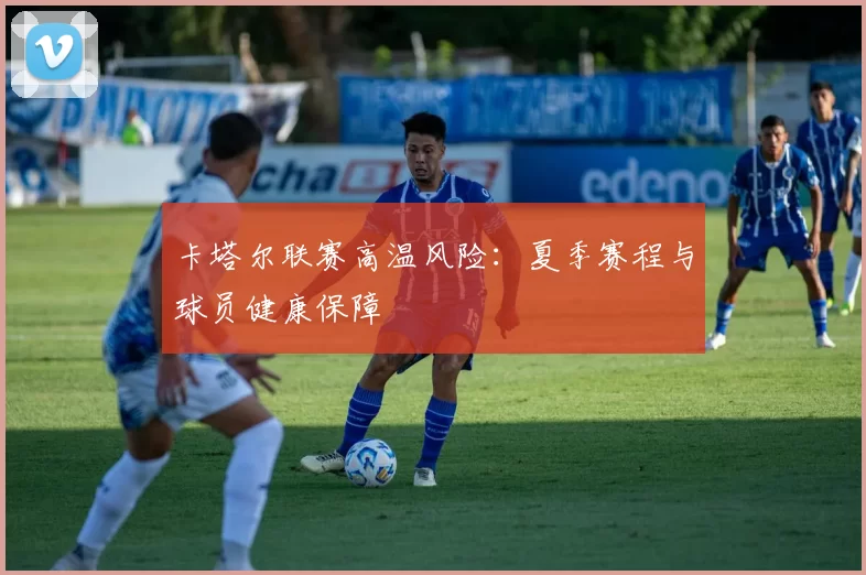 卡塔尔联赛高温风险：夏季赛程与球员健康保障