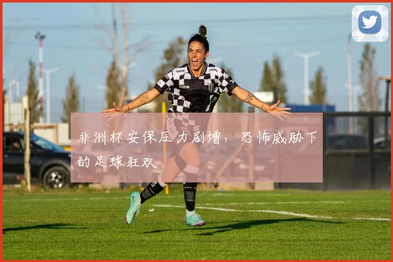 非洲杯安保压力剧增，恐怖威胁下的足球狂欢